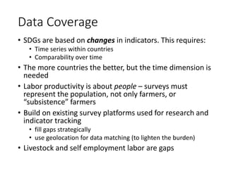 Data Coverage
• SDGs are based on changes in indicators. This requires:
• Time series within countries
• Comparability over time
• The more countries the better, but the time dimension is
needed
• Labor productivity is about people – surveys must
represent the population, not only farmers, or
“subsistence” farmers
• Build on existing survey platforms used for research and
indicator tracking
• fill gaps strategically
• use geolocation for data matching (to lighten the burden)
• Livestock and self employment labor are gaps
 