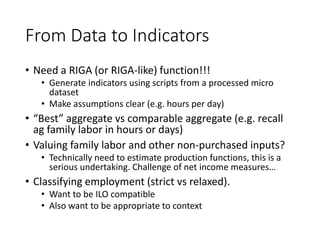 From Data to Indicators
• Need a RIGA (or RIGA-like) function!!!
• Generate indicators using scripts from a processed micro
dataset
• Make assumptions clear (e.g. hours per day)
• “Best” aggregate vs comparable aggregate (e.g. recall
ag family labor in hours or days)
• Valuing family labor and other non-purchased inputs?
• Technically need to estimate production functions, this is a
serious undertaking. Challenge of net income measures…
• Classifying employment (strict vs relaxed).
• Want to be ILO compatible
• Also want to be appropriate to context
 