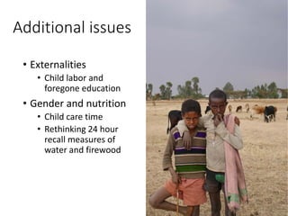 Additional issues
• Externalities
• Child labor and
foregone education
• Gender and nutrition
• Child care time
• Rethinking 24 hour
recall measures of
water and firewood
 