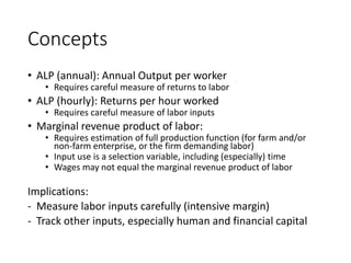 Concepts
• ALP (annual): Annual Output per worker
• Requires careful measure of returns to labor
• ALP (hourly): Returns per hour worked
• Requires careful measure of labor inputs
• Marginal revenue product of labor:
• Requires estimation of full production function (for farm and/or
non-farm enterprise, or the firm demanding labor)
• Input use is a selection variable, including (especially) time
• Wages may not equal the marginal revenue product of labor
Implications:
- Measure labor inputs carefully (intensive margin)
- Track other inputs, especially human and financial capital
 