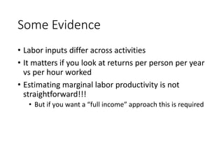 Some Evidence
• Labor inputs differ across activities
• It matters if you look at returns per person per year
vs per hour worked
• Estimating marginal labor productivity is not
straightforward!!!
• But if you want a “full income” approach this is required
 