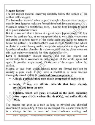 Magma Rocks:-
The hot molten material occurring naturally below the surface of the
earth is called magma.
The hot molten material when erupted through volcanoes as an eruptive
mass is lava. Igneous rocks are formed from both lava and magma.
Magma is actually a hypothetical melt. It has not been possible to see it
at its place and occurrences.
But it is assumed that it forms at a great depth [approximate 100 km
below the earth surface, at asthenosphere] due to very high temperature
and erupts at various region of the world again and again but remains
below the surface. The asthenosphere layer exists in Mantle zone, which
is plastic in nature having molten magmatic mass and also regarded as
hypothetical molten chamber. It is also assumed that the plates move on
this layer mainly responsible for plate tectonic activity.
Lava is thoroughly studied material and that has poured out
occasionally from volcanoes in many region of the world again and
again. It provides ample proof of existence of the magma below the
surface.
Magma or lava from which igneous rocks are formed may not be
entirely a pure melt; it may have a crystalline or solid fraction
thoroughly mixed with it. It consists of three components:
• A liquid portion, called melt that is composed of mobile ions
• Solids, if any, are silicate minerals that have already
crystallized from the melt
• Volatiles, which are gases dissolved in the melt, including
water vapor (H2O), carbon dioxide (CO2), and sulfur dioxide
(SO2).
The magma can exist as a melt as long as physical and chemical
environment surrounding it remains unchanged. But as and when there
is a change in one or more of these conditions cooling and
DSModi BVM (CIVIL) ENGINEERING GEOLOGY MANUAL -IGNEOUS ROCKS A.Y 2015-16
 