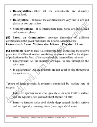 • Holocrystalline:-When all the constituents are distinctly
crystallized.
• Holohyalline: - When all the constituents are very fine in size and
glassy or non crystalline.
• Merocrystalline: - It is intermediate type. Some are crystallized
and some are glassy.
(B) Based on Granularity:- Average dimension of different
constituents in the given rock mass are Coarse, Medium, Fine.
Coarse size: > 5 mm Medium size: 1-5 mm Fine size: < 1 mm
(C) Based on Fabric:-This is a composite term expressing the relative
grain size of different mineral constituent in a rock as well as the degree
of perfection in the form of the crystals of the intermediate minerals.
• Equigranular: All the minerals are equal in size throughout the
rock mass
• In equigranular. All the minerals are not equal in size throughout
the rock mass
Texture of igneous rocks is primarily controlled by cooling rate of
magma
• Extrusive igneous rocks cool quickly at or near Earth’s surface
and are typically fine-grained (most crystals <1 mm)
• Intrusive igneous rocks cool slowly deep beneath Earth’s surface
and are typically coarse-grained (most crystals >1 mm)
DSModi BVM (CIVIL) ENGINEERING GEOLOGY MANUAL -IGNEOUS ROCKS A.Y 2015-16
 