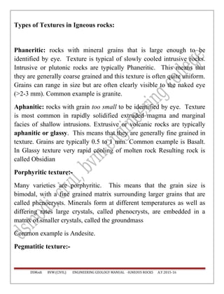 Types of Textures in Igneous rocks:
Phaneritic: rocks with mineral grains that is large enough to be
identified by eye. Texture is typical of slowly cooled intrusive rocks.
Intrusive or plutonic rocks are typically Phaneritic. This means that
they are generally coarse grained and this texture is often quite uniform.
Grains can range in size but are often clearly visible to the naked eye
(>2-3 mm). Common example is granite.
Aphanitic: rocks with grain too small to be identified by eye. Texture
is most common in rapidly solidified extruded magma and marginal
facies of shallow intrusions. Extrusive or volcanic rocks are typically
aphanitic or glassy. This means that they are generally fine grained in
texture. Grains are typically 0.5 to 1 mm. Common example is Basalt.
In Glassy texture very rapid cooling of molten rock Resulting rock is
called Obsidian
Porphyritic texture:-
Many varieties are porphyritic. This means that the grain size is
bimodal, with a fine grained matrix surrounding larger grains that are
called phenocrysts. Minerals form at different temperatures as well as
differing rates large crystals, called phenocrysts, are embedded in a
matrix of smaller crystals, called the groundmass
Common example is Andesite.
Pegmatitic texture:-
DSModi BVM (CIVIL) ENGINEERING GEOLOGY MANUAL -IGNEOUS ROCKS A.Y 2015-16
 