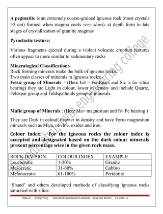 A pegmatite is an extremely coarse-grained igneous rock (most crystals
>5 cm) formed when magma cools very slowly at depth form in late
stages of crystallization of granitic magmas
Pyroclastic texture:
Various fragments ejected during a violent volcanic eruption textures
often appear to more similar to sedimentary rocks
Mineralogical Classification:-
Rock forming minerals make the bulk of igneous rocks.
Two main classes of minerals in Igneous rocks:-
Felsic group of Minerals: - (Here Fel = Feldspars and Sic is for silica
bearing) they are Light in colour, lower in density and include Quartz,
Feldspar group and Feldspathoids group of minerals.
Mafic group of Minerals : (Here Ma= magnesium and fi= Fe bearing )
They are Dark in colour, heavier in density and have Ferro magnesium
minerals such as Mica, olivine, oxides and iron.
Colour Index: - For the Igneous rocks the colour index is
accepted and designated based on the dark colour minerals
present percentage wise in the given rock mass.
ROCK DIVISION COLOUR INDEX EXAMPLE
Leucocratic 1-30% Granite
Mesocratic 31-60% Gabbro
Melonocratic 61-100% Peridotite
‘Shand’ and others developed methods of classifying igneous rocks
saturated with silica:
DSModi BVM (CIVIL) ENGINEERING GEOLOGY MANUAL -IGNEOUS ROCKS A.Y 2015-16
 