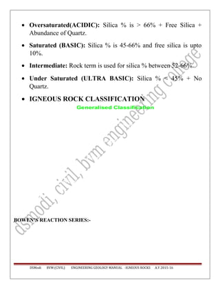 • Oversaturated(ACIDIC): Silica % is > 66% + Free Silica +
Abundance of Quartz.
• Saturated (BASIC): Silica % is 45-66% and free silica is upto
10%.
• Intermediate: Rock term is used for silica % between 52-66%.
• Under Saturated (ULTRA BASIC): Silica % < 45% + No
Quartz.
• IGNEOUS ROCK CLASSIFICATION
Generalised Classification
Nature Acidic intermediate Basic Ultrabasic
Coarse
grained
Granite Syenite - Diorite Gabbro Peridotite
Dunite
Quartz
Porphyry
Syenite porphyry -
Diorite Porphyry
Dolerite -
Fine
grained
Rhyolite Trachyte -
Andesite
Basalt -
Amorphous Glass
Silica
(%)
> 65 55 - 65 45 - 55 < 45
BOWEN’S REACTION SERIES:-
DSModi BVM (CIVIL) ENGINEERING GEOLOGY MANUAL -IGNEOUS ROCKS A.Y 2015-16
 