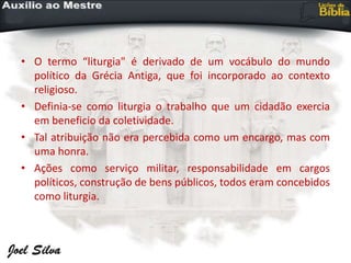 • O termo “liturgia" é derivado de um vocábulo do mundo
político da Grécia Antiga, que foi incorporado ao contexto
religioso.
• Definia-se como liturgia o trabalho que um cidadão exercia
em beneficio da coletividade.
• Tal atribuição não era percebida como um encargo, mas com
uma honra.
• Ações como serviço militar, responsabilidade em cargos
políticos, construção de bens públicos, todos eram concebidos
como liturgia.
 