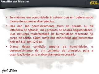 • Se vivemos em comunidade é natural que em determinado
momento surjam as divergências.
• Elas não são necessariamente fruto do pecado ou da
influência de Satanás, mas produto de nossas singularidades.
Essa natureza multifacetada da humanidade repercute no
corpo de Cristo, assim como nos ministérios que exercemos
nele (Ef 411: Rm 12.6-8).
• Diante dessa condição própria da humanidade, o
desenvolvimento de um conjunto de princípios para a
organização do culto é absolutamente necessário.
 