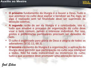 • O primeiro fundamento da liturgia é o louvor a Deus. Tudo o
que acontece no culto deve exaltar e bendizer ao Pai, logo, se
algo é realizado sem tal finalidade deve ser suprimido da
devoção coletiva.
• A segunda razão de ser da liturgia é a coletividade, isto é,
tudo que envolve o processo de organização do culto deve
visar o bem comum, jamais o interesse individual. Por isso,
gostos e preferências particulares precisam ser deixados de
lado.
• O culto é organizado para glória de Deus e alegria de todos os
adoradores (Sl 32.11; 68.3).
• O terceiro elemento da liturgia é a organização; a aplicação da
liturgia deve permitir que participação no culto seja inteligível
a todos. Não há nada indiscernível ou misterioso no culto;
tudo o que acontece deve promover uma adoração racional.
 