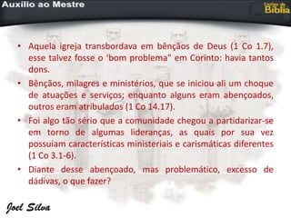 • Aquela igreja transbordava em bênçãos de Deus (1 Co 1.7),
esse talvez fosse o ‘bom problema" em Corinto: havia tantos
dons.
• Bênçãos, milagres e ministérios, que se iniciou ali um choque
de atuações e serviços; enquanto alguns eram abençoados,
outros eram atribulados (1 Co 14.17).
• Foi algo tão sério que a comunidade chegou a partidarizar-se
em torno de algumas lideranças, as quais por sua vez
possuíam características ministeriais e carismáticas diferentes
(1 Co 3.1-6).
• Diante desse abençoado, mas problemático, excesso de
dádivas, o que fazer?
 