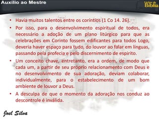 • Havia muitos talentos entre os coríntios (1 Co 14. 26).
• Por isso, para o desenvolvimento espiritual de todos, era
necessário a adoção de um plano litúrgico para que as
celebrações em Corinto fossem edificantes para todos Logo,
deveria haver espaço para tudo, do louvor ao falar em línguas,
passando pela profecia e pelo discernimento de espirito.
• Um conceito chave, entretanto, era a ordem, de modo que
cada um, a partir de seu próprio relacionamento com Deus e
no desenvolvimento de sua adoração, deviam colaborar,
individualmente, para o estabelecimento de um bom
ambiente de louvor a Deus.
• A desculpa de que o momento da adoração nos conduz ao
descontrole é inválida.
 