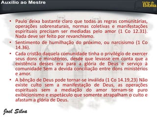 • Paulo deixa bastante claro que todas as regras comunitárias,
operações sobrenaturais, normas coletivas e manifestações
espirituais precisam ser mediadas pelo amor (1 Co 12.31).
Nada deve ser feito por revanchismo.
• Sentimento de humilhação do próximo, ou narcisismo (1 Co
14.36).
• Cada cristão daquela comunidade tinha o privilégio de exercer
seus dons e ministérios, desde que levasse em conta que a
existência desses era para a glória de Deus e serviço à
comunidade Sem a devida conciliação entre dons ministérios
e amor.
• A bênção de Deus pode tornar-se inválida (1 Co 14.19,23) Não
existe culto sem a manifestação de Deus, as operações
espirituais sem a mediação do amor tornam-se puro
exibicionismo e espetáculo que somente atrapalham o culto e
afastam a glória de Deus.
 