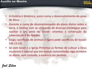 • A história é dinâmica, assim como o desenvolvimento do povo
de Deus.
• Durante o curso do desenvolvimento do plano divino sobre a
terra, o Senhor vem se utilizando de diversas estratégias para
auxiliar o seu povo no louvor: orientou a construção do
tabernáculo e do Templo.
• Exigiu sacrifícios de animais e agora pede sacrifícios de louvor
(Hb 13.15).
• Se com Israel e a Igreja Primitiva as formas de cultuar a Deus
mudaram é natural que em nossas comunidades algo também
se altere, sem contudo, a essência ser perdida.
 