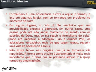 • Formalismo é uma observância estrita a regras e formas, e
isso em algumas igrejas vem se tornando um problema no
momento do culto.
• Em alguns lugares, o culto é tão mecânico que sua
previsibilidade engessa a adoração. Em outros casos, uma
pessoa pode até não andar realmente de acordo com os
padrões de Deus, mas se ela seguir o formalismo do culto,
pode até ministrar a adoração. Isso é errado! Pois, os
adoradores verdadeiros mais do que seguir regras, seguem
uma vida de obediência a Deus.
• Não existe fervor nas orações, que já se tornaram vãs
repetições. A forma como o culto é apresentado é muito mais
importante que o Deus que se pretende adorar. Ir ã igreja
tornou-se uma tradição.
 