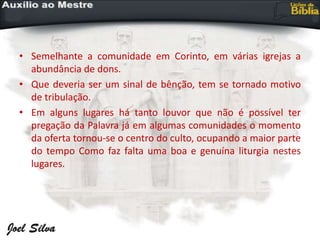 • Semelhante a comunidade em Corinto, em várias igrejas a
abundância de dons.
• Que deveria ser um sinal de bênção, tem se tornado motivo
de tribulação.
• Em alguns lugares há tanto louvor que não é possível ter
pregação da Palavra já em algumas comunidades o momento
da oferta tornou-se o centro do culto, ocupando a maior parte
do tempo Como faz falta uma boa e genuína liturgia nestes
lugares.
 