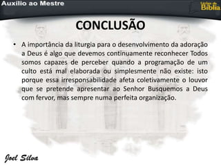 CONCLUSÃO
• A importância da liturgia para o desenvolvimento da adoração
a Deus é algo que devemos continuamente reconhecer Todos
somos capazes de perceber quando a programação de um
culto está mal elaborada ou simplesmente não existe: isto
porque essa irresponsabilidade afeta coletivamente o louvor
que se pretende apresentar ao Senhor Busquemos a Deus
com fervor, mas sempre numa perfeita organização.
 