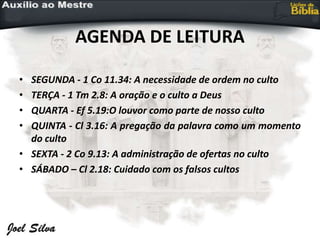 AGENDA DE LEITURA
• SEGUNDA - 1 Co 11.34: A necessidade de ordem no culto
• TERÇA - 1 Tm 2.8: A oração e o culto a Deus
• QUARTA - Ef 5.19:O louvor como parte de nosso culto
• QUINTA - Cl 3.16: A pregação da palavra como um momento
do culto
• SEXTA - 2 Co 9.13: A administração de ofertas no culto
• SÁBADO – Cl 2.18: Cuidado com os falsos cultos
 