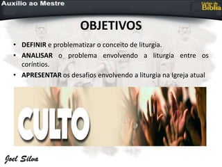 OBJETIVOS
• DEFINIR e problematizar o conceito de liturgia.
• ANALISAR o problema envolvendo a liturgia entre os
coríntios.
• APRESENTAR os desafios envolvendo a liturgia na Igreja atual
 