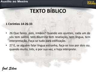 TEXTO BÍBLICO
1 Coríntios 14-26-33
• 26 Que fareis, pois, irmãos? Quando vos ajuntais, cada um de
vós tem salmo, tem doutrina tem revelação, tem língua, tem
interpretação. Faça-se tudo para edificação.
• 27 E, se alguém falar língua estranha, faça-se isso por dois ou.
quando muito, três, e por sua vez, e haja intérprete.
 