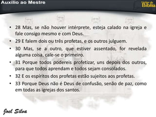 • 28 Mas, se não houver intérprete, esteja calado na igreja e
fale consigo mesmo e com Deus.
• 29 E falem dois ou três profetas, e os outros julguem.
• 30 Mas, se a outro, que estiver assentado, for revelada
alguma coisa, cale-se o primeiro.
• 31 Porque todos podereis profetizar, uns depois dos outros,
para que todos aprendam e todos sejam consolados.
• 32 E os espíritos dos profetas estão sujeitos aos profetas.
• 33 Porque Deus não é Deus de confusão, senão de paz, como
em todas as igrejas dos santos.
 