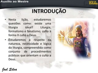 INTRODUÇÃO
• Nesta lição, estudaremos
questões como: existe uma
liturgia ideal? Liturgia,
formalismo e fanatismo; culto à
forma X culto a Deus.
• Estudaremos a respeito da
natureza, necessidade e lógica
da liturgia, compreendida como
conjunto de procedimentos
públicos que orientam o culto a
Deus.
 