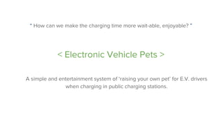 “ How can we make the charging time more wait-able, enjoyable? ”
< Electronic Vehicle Pets >
A simple and entertainment system of ‘raising your own pet’ for E.V. drivers
when charging in public charging stations.
 
