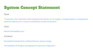 System Concept Statement
Goal:
“To provide a fun interaction while waiting for the electric car to charge in charging stations, and giving the
electrical vehicle users a sense of contribution to the environment.”
User:
Electric Vehicle(EV) users.
Context:
Social/ethical demands for vehicles that use cleaner energy.
The drawback of lengthy recharging time required on daily basis.
 