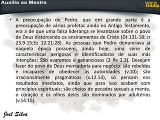 • A preocupação de Pedro, que em grande parte é a
preocupação de vários profetas ainda no Antigo Testamento,
era a de que uma falsa liderança se levantasse sobre o povo
de Deus distorcendo os ensinamentos de Cristo (Dt 131-18: Jr
23.9-15;Ez 12.21-28). As pessoas que Pedro denunciava já
naquela época possuem, ainda hoje, uma série de
características perigosas e identificadoras de suas más
intenções: São avarentos e gananciosos (2 Pe 2.3). Desejam
fazer do povo de Deus mercadoria para negócio: são rebeldes
e incapazes de obedecer às autoridades (v.10); são
irracionalmente pragmáticos (v.12.13), só pensam nos
resultados imediatos, ainda que para isso acabem com
princípios espirituais; são cheios de pecados sexuais a mente,
o coração e os olhos deles são dominados por adultérios
(v.14.15).
 