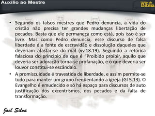 • Segundo os falsos mestres que Pedro denuncia, a vida do
cristão não precisa ter grandes mudanças libertação de
pecados. Basta que ele permaneça como está, pois isso é ser
livre. Mas como Pedro denuncia, esse discurso de falsa
liberdade é a fonte de escravidão e dissolução daqueles que
deveriam afastar-se do mal (vv.18.19). Seguindo a retórica
falaciosa do principio de que é “Proibido proibir, aquilo que
deveria ser adoração torna-se profanação, e o que deveria ser
louvor constitui-se escândalo.
• A promiscuidade é travestida de liberdade, e assim permite-se
tudo para manter um grupo freqüentando a igreja (Gl 5.13). O
Evangelho é emudecido e só há espaço para discursos de auto
justificação dos excentrismos, dos pecados e da falta de
transformação.
 