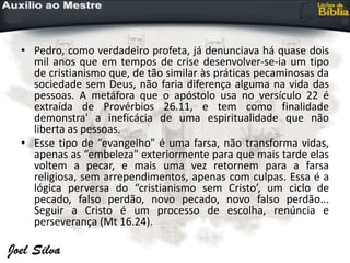 • Pedro, como verdadeiro profeta, já denunciava há quase dois
mil anos que em tempos de crise desenvolver-se-ia um tipo
de cristianismo que, de tão similar às práticas pecaminosas da
sociedade sem Deus, não faria diferença alguma na vida das
pessoas. A metáfora que o apóstolo usa no versículo 22 é
extraída de Provérbios 26.11, e tem como finalidade
demonstra' a ineficácia de uma espiritualidade que não
liberta as pessoas.
• Esse tipo de “evangelho" é uma farsa, não transforma vidas,
apenas as “embeleza" exteriormente para que mais tarde elas
voltem a pecar, e mais uma vez retornem para a farsa
religiosa, sem arrependimentos, apenas com culpas. Essa é a
lógica perversa do “cristianismo sem Cristo’, um ciclo de
pecado, falso perdão, novo pecado, novo falso perdão...
Seguir a Cristo é um processo de escolha, renúncia e
perseverança (Mt 16.24).
 