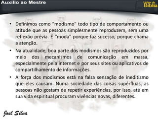 • Definimos como “modismo" todo tipo de comportamento ou
atitude que as pessoas simplesmente reproduzem, sem uma
reflexão prévia. É “moda" porque faz sucesso, porque chama
a atenção.
• Na atualidade, boa parte dos modismos são reproduzidos por
meio dos mecanismos de comunicação em massa,
especialmente pela internet e por seus sites ou aplicativos de
compartilhamento de informações.
• A força dos modismos está na falsa sensação de ineditismo
que eles causam. Numa sociedade das coisas supérfluas, as
pessoas não gostam de repetir experiências, por isso, até em
sua vida espiritual procuram vivências novas, diferentes.
 