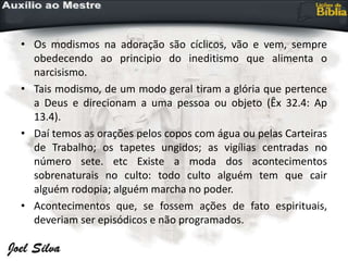 • Os modismos na adoração são cíclicos, vão e vem, sempre
obedecendo ao principio do ineditismo que alimenta o
narcisismo.
• Tais modismo, de um modo geral tiram a glória que pertence
a Deus e direcionam a uma pessoa ou objeto (Êx 32.4: Ap
13.4).
• Daí temos as orações pelos copos com água ou pelas Carteiras
de Trabalho; os tapetes ungidos; as vigílias centradas no
número sete. etc Existe a moda dos acontecimentos
sobrenaturais no culto: todo culto alguém tem que cair
alguém rodopia; alguém marcha no poder.
• Acontecimentos que, se fossem ações de fato espirituais,
deveriam ser episódicos e não programados.
 