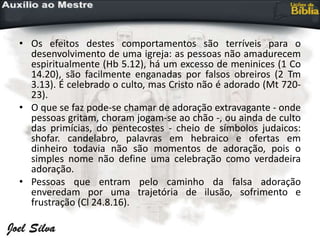 • Os efeitos destes comportamentos são terríveis para o
desenvolvimento de uma igreja: as pessoas não amadurecem
espiritualmente (Hb 5.12), há um excesso de meninices (1 Co
14.20), são facilmente enganadas por falsos obreiros (2 Tm
3.13). É celebrado o culto, mas Cristo não é adorado (Mt 720-
23).
• O que se faz pode-se chamar de adoração extravagante - onde
pessoas gritam, choram jogam-se ao chão -, ou ainda de culto
das primícias, do pentecostes - cheio de símbolos judaicos:
shofar. candelabro, palavras em hebraico e ofertas em
dinheiro todavia não são momentos de adoração, pois o
simples nome não define uma celebração como verdadeira
adoração.
• Pessoas que entram pelo caminho da falsa adoração
enveredam por uma trajetória de ilusão, sofrimento e
frustração (Cl 24.8.16).
 