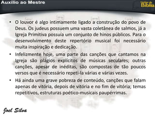 • O louvor é algo intimamente ligado a construção do povo de
Deus. Os judeus possuem uma vasta coletânea de salmos, já a
Igreja Primitiva possuía um conjunto de hinos públicos. Para o
desenvolvimento deste repertório musical foi necessário
muita inspiração e dedicação.
• Infelizmente hoje, uma parte das canções que cantamos na
Igreja são plágios explícitos de músicas seculares; outras
canções, apesar de inéditas, são compostas de tão poucos
versos que é necessário repeti-la várias e várias vezes.
• Há ainda uma grave pobreza de conteúdo, canções que falam
apenas de vitória, depois de vitória e no fim de vitória; temas
repetitivos, estruturas poético-musicais paupérrimas.
 