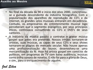 • No final da década de 90 e início dos anos 2000, concretizou-
se a guinada descendente da indústria fonográfica. Com a
popularização dos aparelhos de reprodução de CD’s e da
internet, os grandes selos musicais entraram em decadência.
Contudo, os empresários do entretenimento musical logo
perceberam que o segmento evangélico, por seus princípios
éticos, continuava consumindo os CD’s e DVD’s de seus
cantores.
• A indústria da música passou a contratar e gravar música
gospel que antes era preterida. Nossos irmãos tornaram-se
artistas, suas músicas, as capas de seus CD’s e seus shows
tornaram-se plágios do mercado secular. Não houve apenas
uma profissionalização do louvor, desenvolveu-se uma
mercantilização da fé. Hoje há artista gospel em comícios de
políticos, em programas de TV com baixa audiência, músicas
como trilha sonora de novelas. E não foi para a glória de Deus,
e sim., para o enriquecimento de alguém.
 