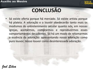 CONCLUSÃO
• Só existe oferta porque há mercado. Só existe artista porque
há plateia. A adoração e o louvor obedecerão tanto mais os
modismos do entretenimento secular quanto nós, em nossas
igrejas, aceitarmos, comprarmos e reproduzirmos esses
comportamentos decadentes. Só há um modo de retomarmos
a essência da adoração: apresentando nossa adoração como
puro louvor, nosso louvor como desinteressada adoração.
 