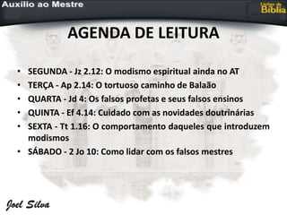 AGENDA DE LEITURA
• SEGUNDA - Jz 2.12: O modismo espiritual ainda no AT
• TERÇA - Ap 2.14: O tortuoso caminho de Balaão
• QUARTA - Jd 4: Os falsos profetas e seus falsos ensinos
• QUINTA - Ef 4.14: Cuidado com as novidades doutrinárias
• SEXTA - Tt 1.16: O comportamento daqueles que introduzem
modismos
• SÁBADO - 2 Jo 10: Como lidar com os falsos mestres
 