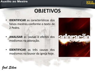 OBJETIVOS
• IDENTIFICAR as características dos
falsos mestres conforme o texto de
2 Pedro.
• ANALISAR as causas e efeitos dos
modismos na adoração.
• IDENTIFICAR as três causas dos
modismos no louvor da igreja hoje.
 