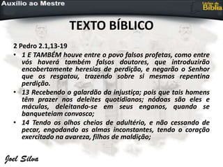 TEXTO BÍBLICO
2 Pedro 2.1,13-19
• 1 E TAMBÉM houve entre o povo falsos profetas, como entre
vós haverá também falsos doutores, que introduzirão
encobertamente heresias de perdição, e negarão o Senhor
que os resgatou, trazendo sobre si mesmos repentina
perdição.
• 13 Recebendo o galardão da injustiça; pois que tais homens
têm prazer nos deleites quotidianos; nódoas são eles e
máculas, deleitando-se em seus enganos, quando se
banqueteiam convosco;
• 14 Tendo os olhos cheios de adultério, e não cessando de
pecar, engodando as almas inconstantes, tendo o coração
exercitado na avareza, filhos de maldição;
 