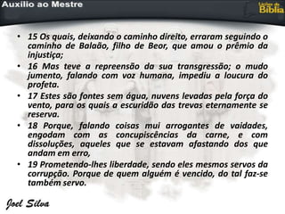 • 15 Os quais, deixando o caminho direito, erraram seguindo o
caminho de Balaão, filho de Beor, que amou o prêmio da
injustiça;
• 16 Mas teve a repreensão da sua transgressão; o mudo
jumento, falando com voz humana, impediu a loucura do
profeta.
• 17 Estes são fontes sem água, nuvens levadas pela força do
vento, para os quais a escuridão das trevas eternamente se
reserva.
• 18 Porque, falando coisas mui arrogantes de vaidades,
engodam com as concupiscências da carne, e com
dissoluções, aqueles que se estavam afastando dos que
andam em erro,
• 19 Prometendo-lhes liberdade, sendo eles mesmos servos da
corrupção. Porque de quem alguém é vencido, do tal faz-se
também servo.
 
