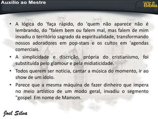 • A lógica do 'faça rápido, do 'quem não aparece não é
lembrando, do "falem bem ou falem mal, mas falem de mim
invadiu o território sagrado da espiritualidade, transformando
nossos adoradores em pop-stars e os cultos em 'agendas
comerciais.
• A simplicidade e discrição, própria do cristianismo, foi
substituída pelo glamour e pela midiaticidade.
• Todos querem ser notícia, cantar a música do momento, ir ao
show de um ídolo.
• Parece que a mesma máquina de fazer dinheiro que impera
no meio artístico de um modo geral, invadiu o segmento
"gospel Em nome de Mamom.
 