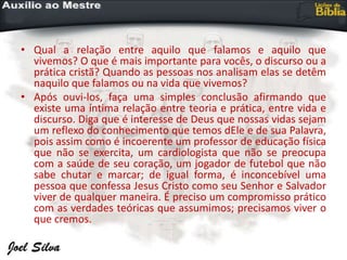 • Qual a relação entre aquilo que falamos e aquilo que
vivemos? O que é mais importante para vocês, o discurso ou a
prática cristã? Quando as pessoas nos analisam elas se detêm
naquilo que falamos ou na vida que vivemos?
• Após ouvi-los, faça uma simples conclusão afirmando que
existe uma íntima relação entre teoria e prática, entre vida e
discurso. Diga que é interesse de Deus que nossas vidas sejam
um reflexo do conhecimento que temos dEle e de sua Palavra,
pois assim como é incoerente um professor de educação física
que não se exercita, um cardiologista que não se preocupa
com a saúde de seu coração, um jogador de futebol que não
sabe chutar e marcar; de igual forma, é inconcebível uma
pessoa que confessa Jesus Cristo como seu Senhor e Salvador
viver de qualquer maneira. É preciso um compromisso prático
com as verdades teóricas que assumimos; precisamos viver o
que cremos.
 