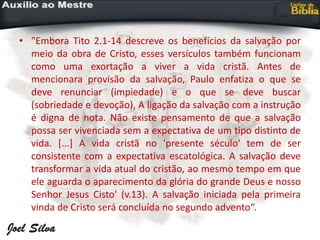 • "Embora Tito 2.1-14 descreve os benefícios da salvação por
meio da obra de Cristo, esses versículos também funcionam
como uma exortação a viver a vida cristã. Antes de
mencionara provisão da salvação, Paulo enfatiza o que se
deve renunciar (impiedade) e o que se deve buscar
(sobriedade e devoção), A ligação da salvação com a instrução
é digna de nota. Não existe pensamento de que a salvação
possa ser vivenciada sem a expectativa de um tipo distinto de
vida. [...] A vida cristã no 'presente século' tem de ser
consistente com a expectativa escatológica. A salvação deve
transformar a vida atual do cristão, ao mesmo tempo em que
ele aguarda o aparecimento da glória do grande Deus e nosso
Senhor Jesus Cisto' (v.13). A salvação iniciada pela primeira
vinda de Cristo será concluída no segundo advento“.
 
