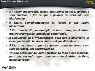 • 5 A serem moderadas, castas, boas donas de casa, sujeitas a
seus maridos, a fim de que a palavra de Deus não seja
blasfemada.
• 6 Exorta semelhantemente os jovens a que sejam
moderados.
• 7 Em tudo te dá por exemplo de boas obras; na doutrina
mostra incorrupção, gravidade, sinceridade,
• 8 Linguagem sã e irrepreensível, para que o adversário se
envergonhe, não tendo nenhum mal que dizer de nós.
• 9 Exorta os servos a que se sujeitem a seus senhores, e em
tudo agradem, não contradizendo,
• 10 Não defraudando, antes mostrando toda a boa lealdade,
para que em tudo sejam ornamento da doutrina de Deus,
nosso Salvador.
 