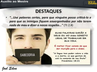 DESTAQUES
• “...Use palavras certas, para que ninguém possa criticá-lo e
para que os inimigos fiquem envergonhados por não terem
nada de mau a dizer a nosso respeito..." (Tt 2.8)
 
