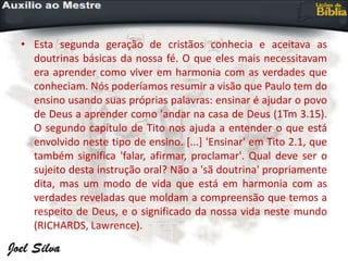 • Esta segunda geração de cristãos conhecia e aceitava as
doutrinas básicas da nossa fé. O que eles mais necessitavam
era aprender como viver em harmonia com as verdades que
conheciam. Nós poderíamos resumir a visão que Paulo tem do
ensino usando suas próprias palavras: ensinar é ajudar o povo
de Deus a aprender como 'andar na casa de Deus (1Tm 3.15).
O segundo capítulo de Tito nos ajuda a entender o que está
envolvido neste tipo de ensino. [...] 'Ensinar' em Tito 2.1, que
também significa 'falar, afirmar, proclamar'. Qual deve ser o
sujeito desta instrução oral? Não a 'sã doutrina' propriamente
dita, mas um modo de vida que está em harmonia com as
verdades reveladas que moldam a compreensão que temos a
respeito de Deus, e o significado da nossa vida neste mundo
(RICHARDS, Lawrence).
 