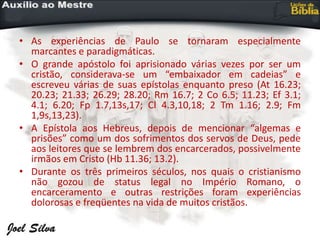 • As experiências de Paulo se tornaram especialmente
marcantes e paradigmáticas.
• O grande apóstolo foi aprisionado várias vezes por ser um
cristão, considerava-se um “embaixador em cadeias” e
escreveu várias de suas epístolas enquanto preso (At 16.23;
20.23; 21.33; 26.29; 28.20; Rm 16.7; 2 Co 6.5; 11.23; Ef 3.1;
4.1; 6.20; Fp 1.7,13s,17; Cl 4.3,10,18; 2 Tm 1.16; 2.9; Fm
1,9s,13,23).
• A Epístola aos Hebreus, depois de mencionar “algemas e
prisões” como um dos sofrimentos dos servos de Deus, pede
aos leitores que se lembrem dos encarcerados, possivelmente
irmãos em Cristo (Hb 11.36; 13.2).
• Durante os três primeiros séculos, nos quais o cristianismo
não gozou de status legal no Império Romano, o
encarceramento e outras restrições foram experiências
dolorosas e freqüentes na vida de muitos cristãos.
 