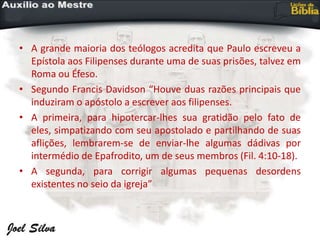 • A grande maioria dos teólogos acredita que Paulo escreveu a
Epístola aos Filipenses durante uma de suas prisões, talvez em
Roma ou Éfeso.
• Segundo Francis Davidson “Houve duas razões principais que
induziram o apóstolo a escrever aos filipenses.
• A primeira, para hipotercar-lhes sua gratidão pelo fato de
eles, simpatizando com seu apostolado e partilhando de suas
aflições, lembrarem-se de enviar-lhe algumas dádivas por
intermédio de Epafrodito, um de seus membros (Fil. 4:10-18).
• A segunda, para corrigir algumas pequenas desordens
existentes no seio da igreja”
 