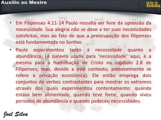 • Em Filipenses 4.11-14 Paulo ressalta ser livre da opressão da
necessidade. Sua alegria não se deve a ter suas necessidades
satisfeitas, mas ao fato de que a preocupação dos filipenses
está fundamentada no Senhor.
• Paulo experimentou tanto a necessidade quanto a
abundância. (A palavra usada para ‘necessidade’ aqui, é a
mesma para a humilhação de Cristo no capítulo 2.8 de
Filipenses; mas, devido a este contexto, provavelmente se
refere à privação econômica). Ele então emprega dois
conjuntos de verbos contrastantes para mostrar os extremos
através dos quais experimentou contentamento: quando
estava bem alimentado, quando teve fome, quando viveu
períodos de abundância e quando padeceu necessidades.
 