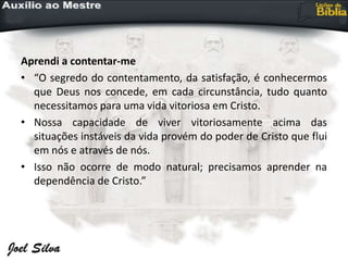 Aprendi a contentar-me
• “O segredo do contentamento, da satisfação, é conhecermos
que Deus nos concede, em cada circunstância, tudo quanto
necessitamos para uma vida vitoriosa em Cristo.
• Nossa capacidade de viver vitoriosamente acima das
situações instáveis da vida provém do poder de Cristo que flui
em nós e através de nós.
• Isso não ocorre de modo natural; precisamos aprender na
dependência de Cristo.”
 